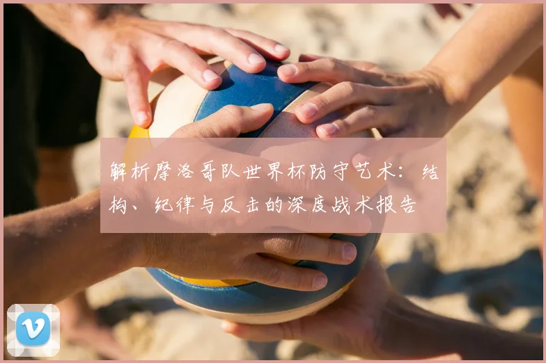 解析摩洛哥队世界杯防守艺术：结构、纪律与反击的深度战术报告