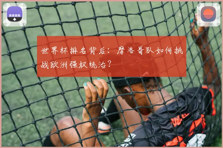 世界杯排名背后:摩洛哥队如何挑战欧洲强权统治?
