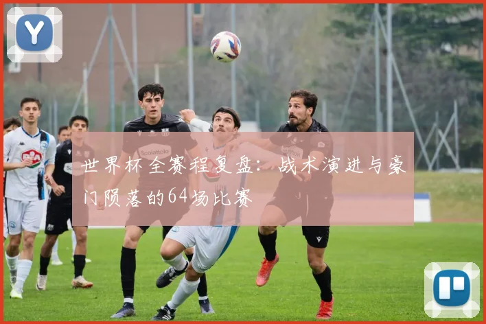 世界杯全赛程复盘：战术演进与豪门陨落的64场比赛