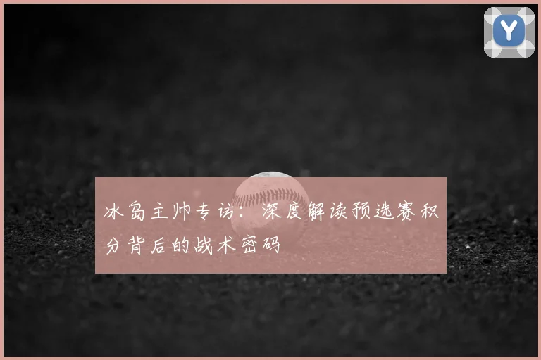 冰岛主帅专访：深度解读预选赛积分背后的战术密码