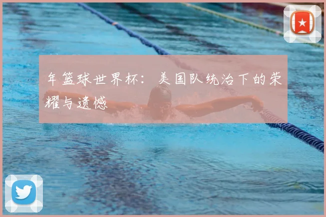 年篮球世界杯：美国队统治下的荣耀与遗憾