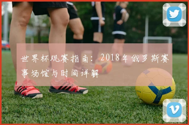 世界杯观赛指南:2018年俄罗斯赛事场馆与时间详解