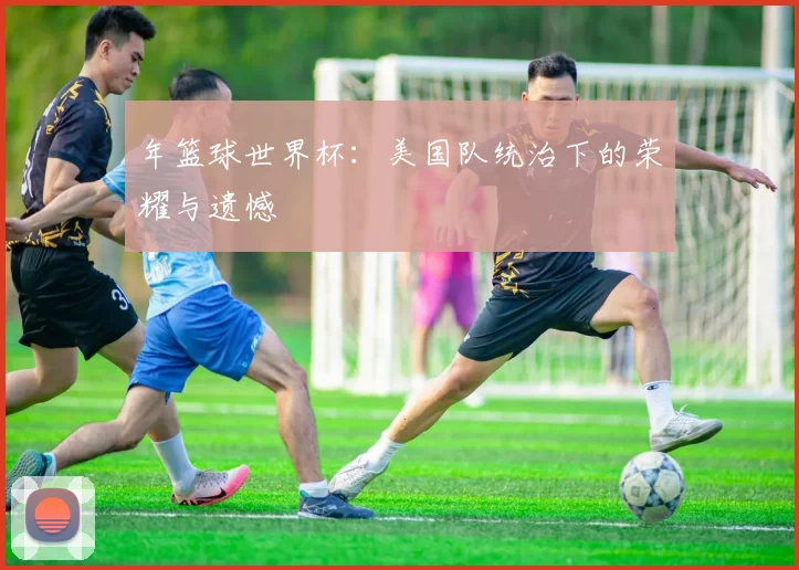 年篮球世界杯：美国队统治下的荣耀与遗憾