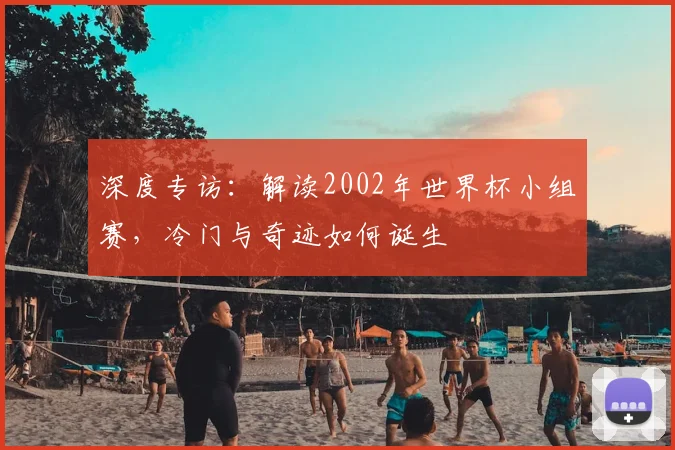 深度专访:解读2002年世界杯小组赛,冷门与奇迹如何诞生