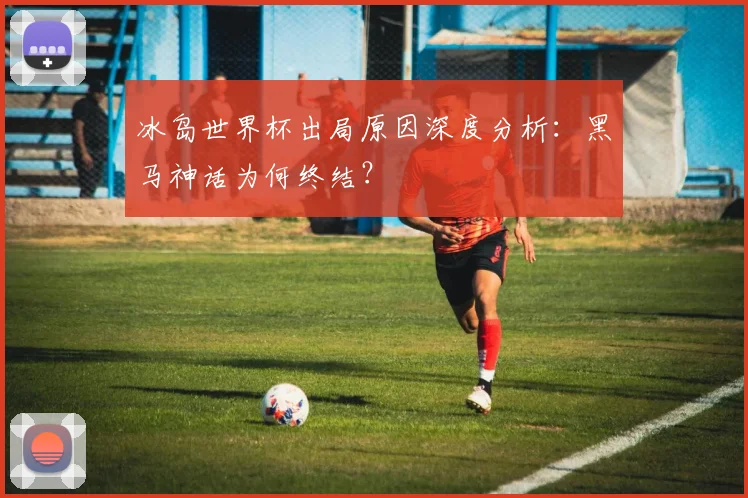 冰岛世界杯出局原因深度分析:黑马神话为何终结?