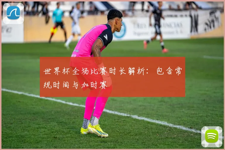 世界杯全场比赛时长解析：包含常规时间与加时赛