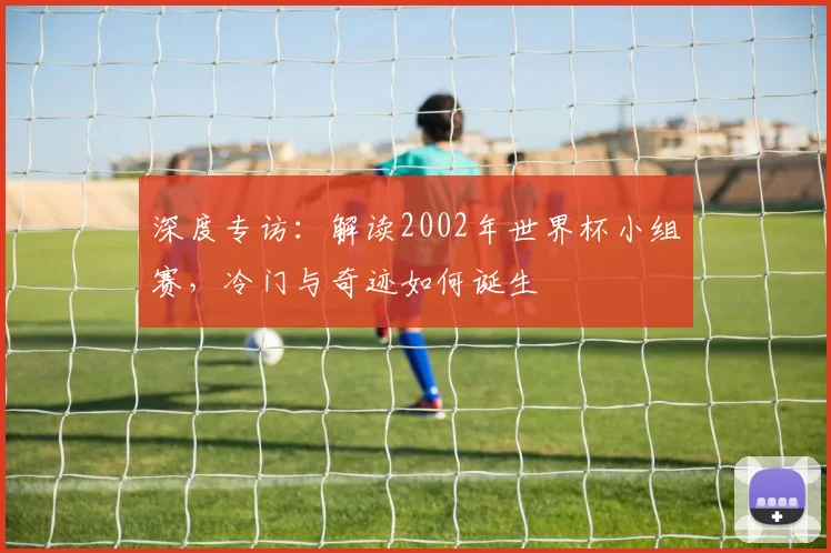深度专访:解读2002年世界杯小组赛,冷门与奇迹如何诞生