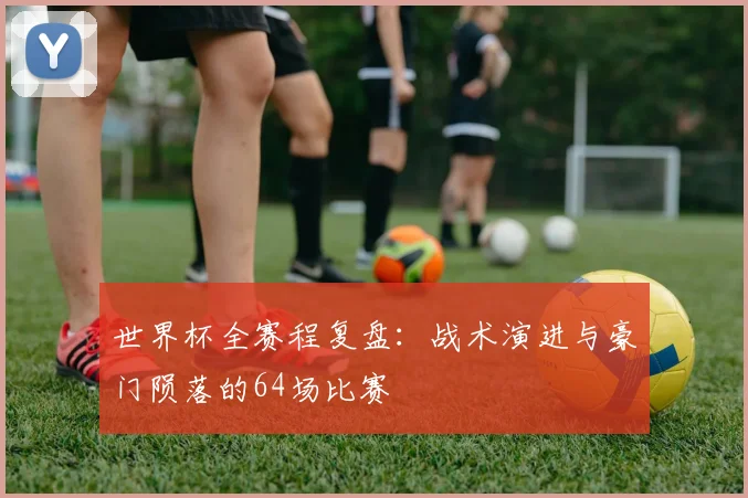 世界杯全赛程复盘：战术演进与豪门陨落的64场比赛