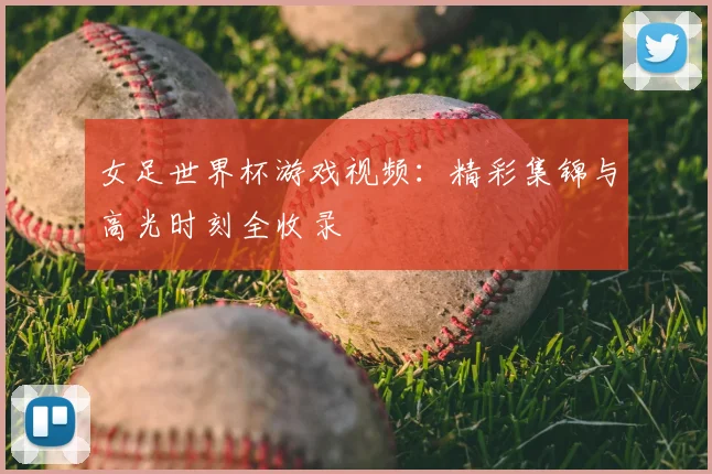 女足世界杯游戏视频：精彩集锦与高光时刻全收录
