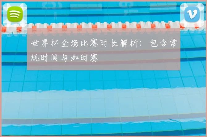 世界杯全场比赛时长解析：包含常规时间与加时赛