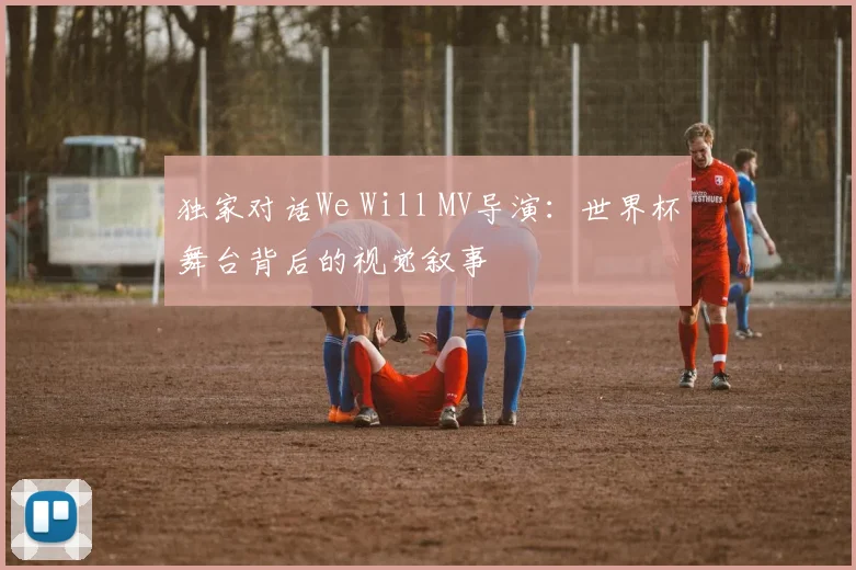 独家对话We Will MV导演：世界杯舞台背后的视觉叙事