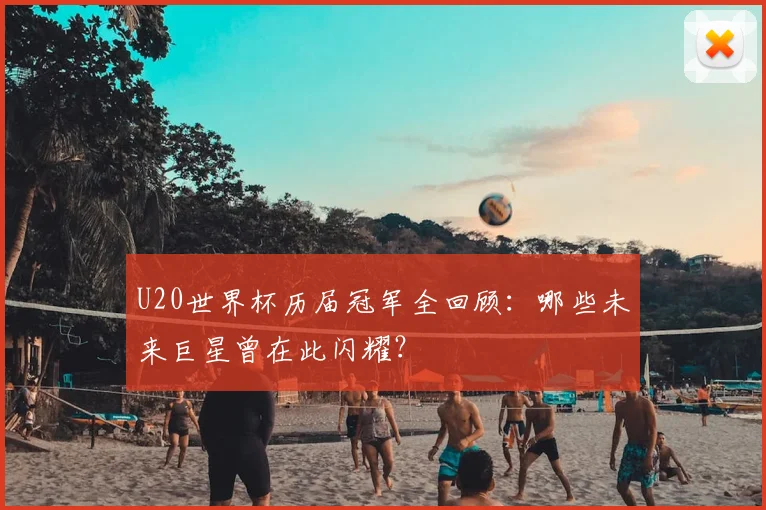 U20世界杯历届冠军全回顾：哪些未来巨星曾在此闪耀？