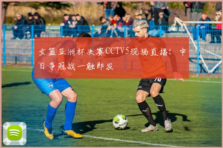 女篮亚洲杯决赛CCTV5现场直播：中日争冠战一触即发