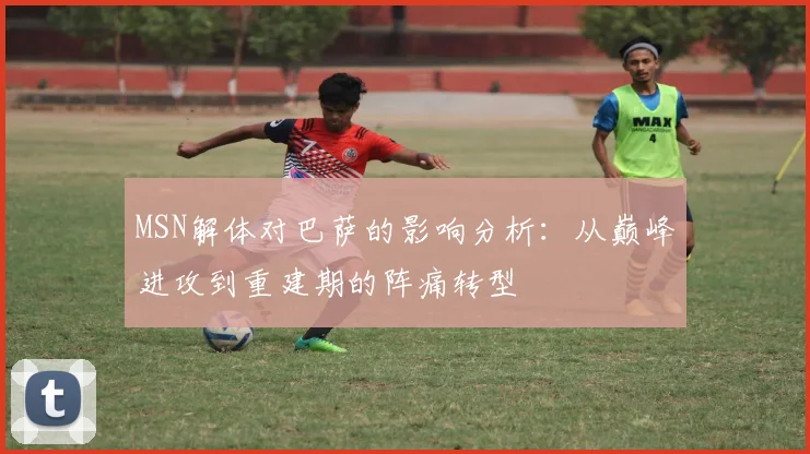 MSN解体对巴萨的影响分析：从巅峰进攻到重建期的阵痛转型