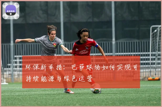 环保新举措：巴萨球场如何实现可持续能源与绿色运营