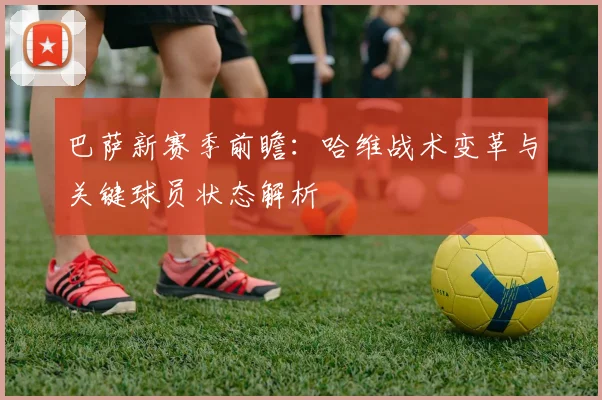 巴萨新赛季前瞻：哈维战术变革与关键球员状态解析