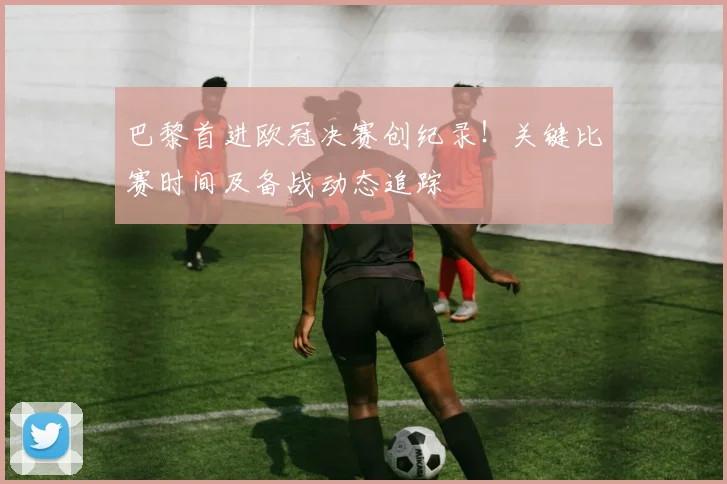 巴黎首进欧冠决赛创纪录！关键比赛时间及备战动态追踪
