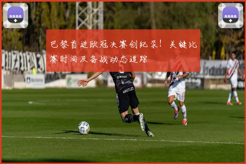 巴黎首进欧冠决赛创纪录！关键比赛时间及备战动态追踪