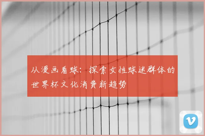 从漫画看球：探索女性球迷群体的世界杯文化消费新趋势