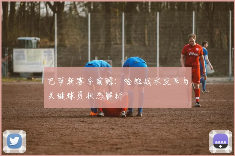 巴萨新赛季前瞻：哈维战术变革与关键球员状态解析