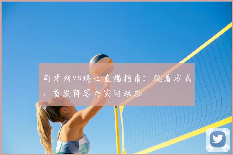 匈牙利vs瑞士直播指南：观看方式、首发阵容与实时动态