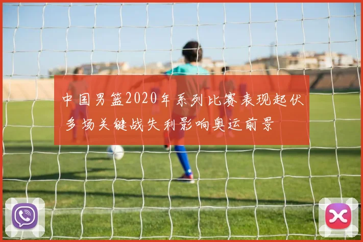 中国男篮2020年系列比赛表现起伏 多场关键战失利影响奥运前景