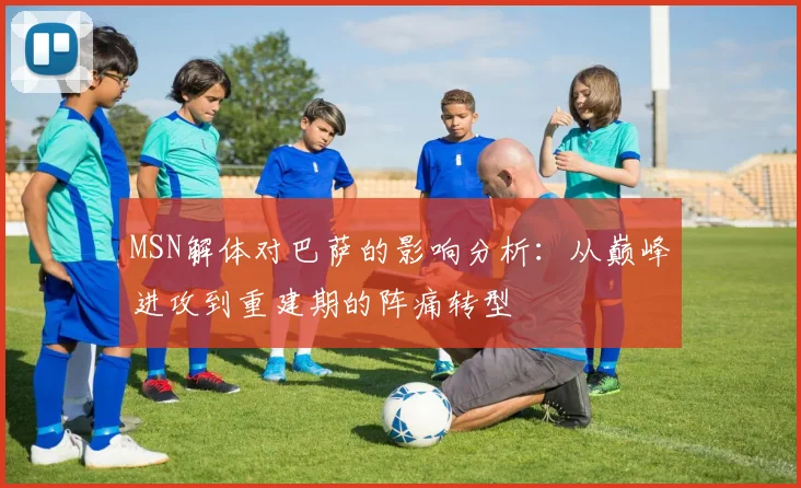 MSN解体对巴萨的影响分析：从巅峰进攻到重建期的阵痛转型