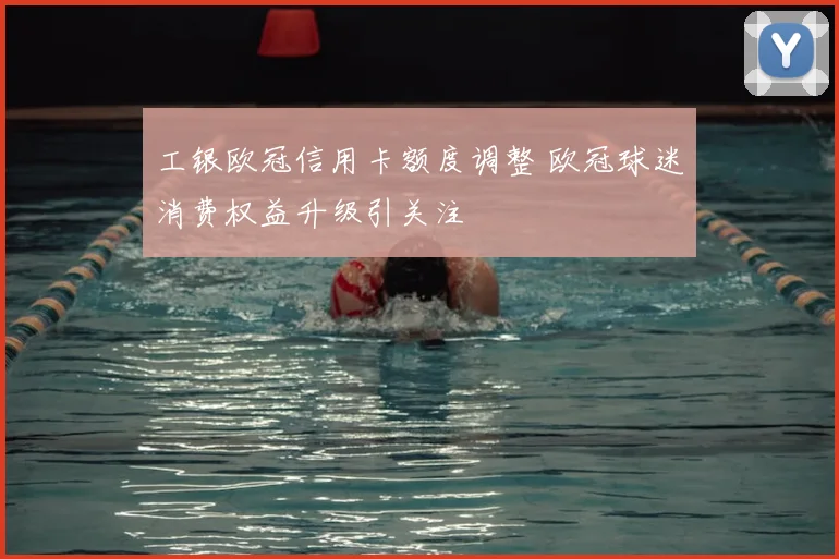 工银欧冠信用卡额度调整 欧冠球迷消费权益升级引关注