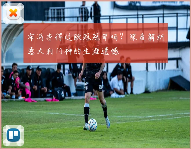布冯夺得过欧冠冠军吗？深度解析意大利门神的生涯遗憾