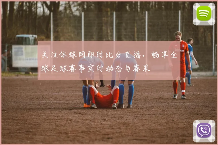 关注体球网即时比分直播，畅享全球足球赛事实时动态与赛果