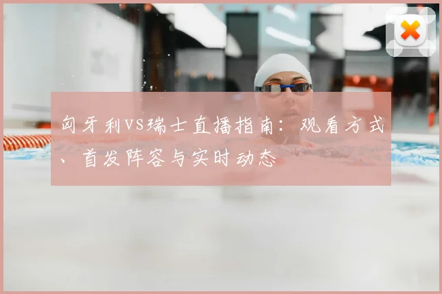 匈牙利vs瑞士直播指南：观看方式、首发阵容与实时动态