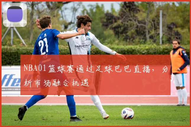 NBA01篮球赛通过足球巴巴直播，分析市场融合机遇